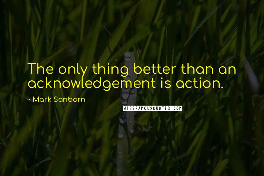 Mark Sanborn quotes: The only thing better than an acknowledgement is action.