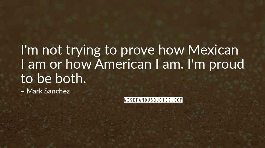 Mark Sanchez quotes: I'm not trying to prove how Mexican I am or how American I am. I'm proud to be both.