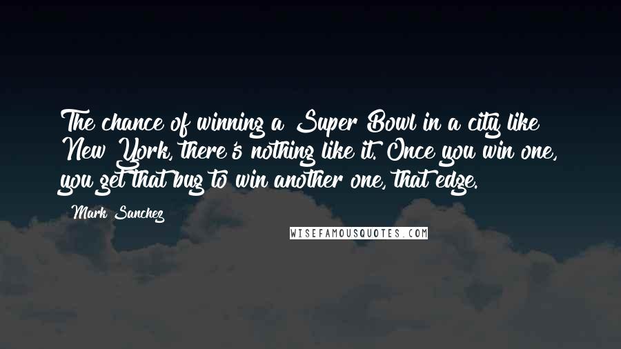 Mark Sanchez quotes: The chance of winning a Super Bowl in a city like New York, there's nothing like it. Once you win one, you get that bug to win another one, that