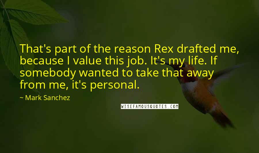 Mark Sanchez quotes: That's part of the reason Rex drafted me, because I value this job. It's my life. If somebody wanted to take that away from me, it's personal.