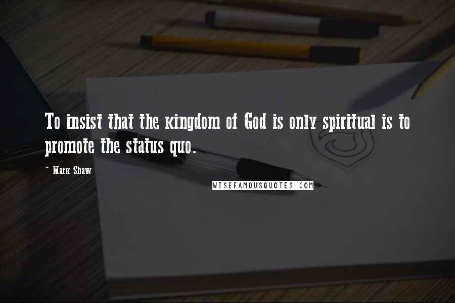 Mark Shaw quotes: To insist that the kingdom of God is only spiritual is to promote the status quo.