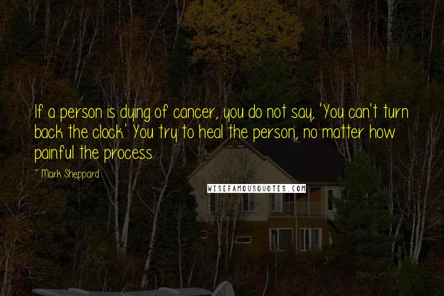 Mark Sheppard quotes: If a person is dying of cancer, you do not say, 'You can't turn back the clock.' You try to heal the person, no matter how painful the process.