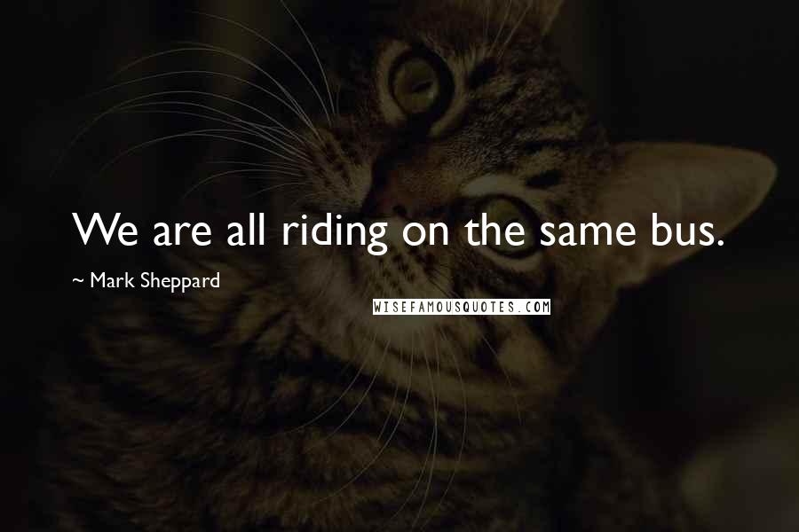 Mark Sheppard quotes: We are all riding on the same bus.