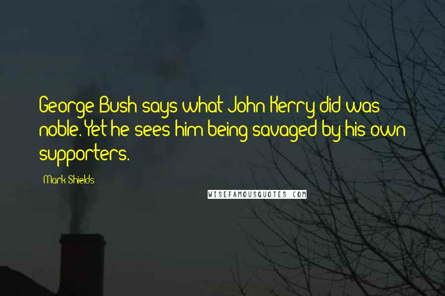 Mark Shields quotes: George Bush says what John Kerry did was noble. Yet he sees him being savaged by his own supporters.