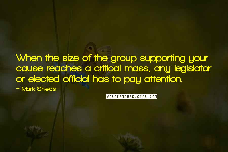 Mark Shields quotes: When the size of the group supporting your cause reaches a critical mass, any legislator or elected official has to pay attention.