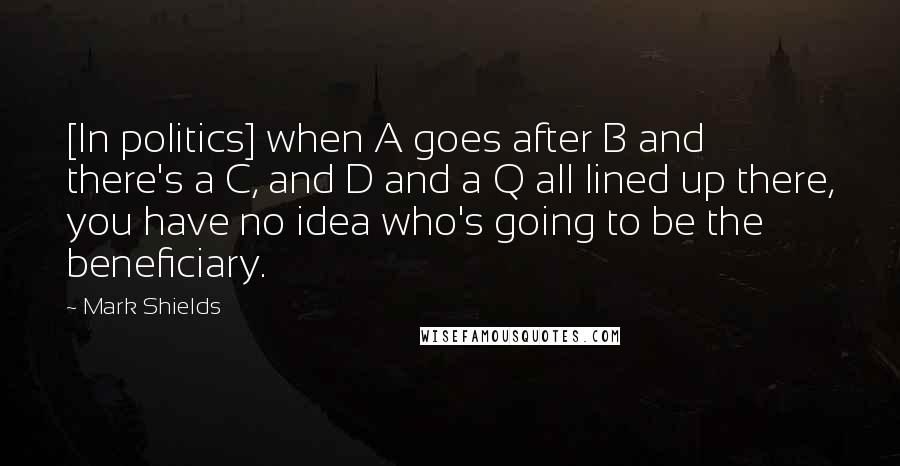 Mark Shields quotes: [In politics] when A goes after B and there's a C, and D and a Q all lined up there, you have no idea who's going to be the beneficiary.