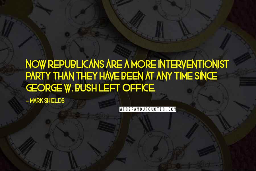 Mark Shields quotes: Now Republicans are a more interventionist party than they have been at any time since George W. Bush left office.