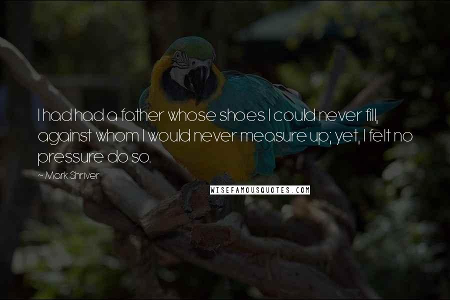 Mark Shriver quotes: I had had a father whose shoes I could never fill, against whom I would never measure up; yet, I felt no pressure do so.