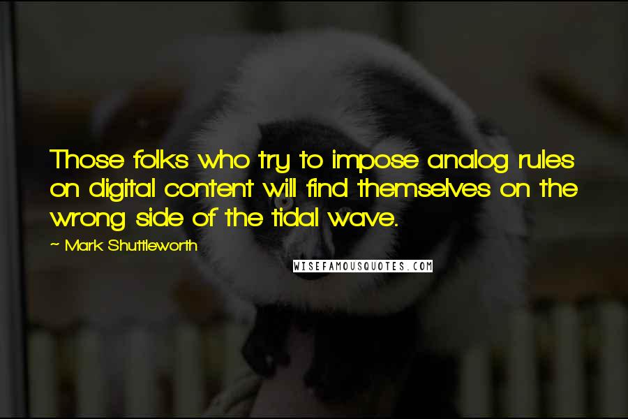 Mark Shuttleworth quotes: Those folks who try to impose analog rules on digital content will find themselves on the wrong side of the tidal wave. Mark Shuttleworth quotes: Those folks who try to impose analog rules on digital content will find themselves on the wrong side of the tidal wave.