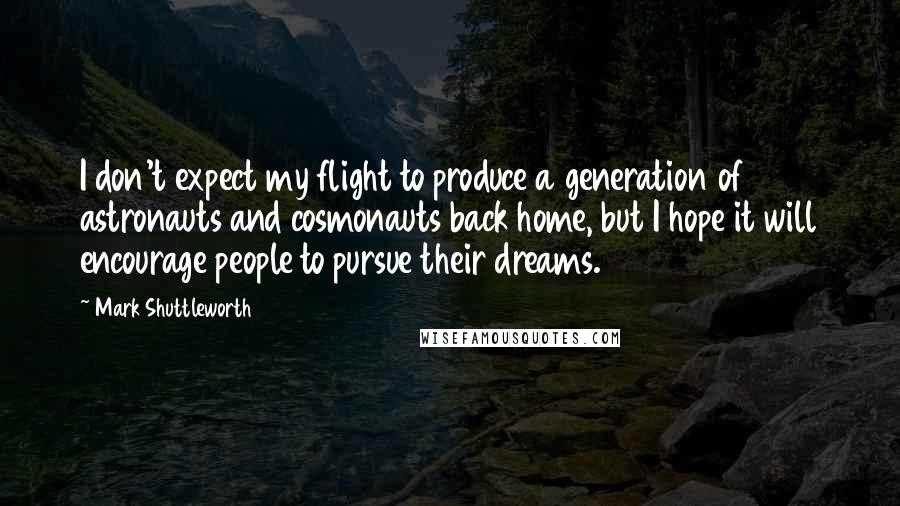 Mark Shuttleworth quotes: I don't expect my flight to produce a generation of astronauts and cosmonauts back home, but I hope it will encourage people to pursue their dreams. Mark Shuttleworth quotes: I don't expect my flight to produce a generation of astronauts and cosmonauts back home, but I hope it will encourage people to pursue their dreams.