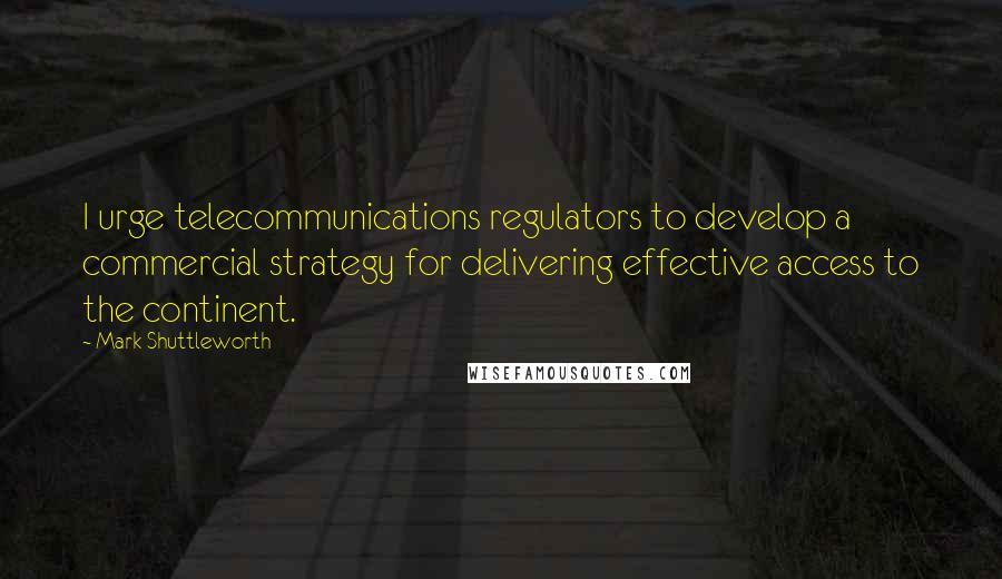 Mark Shuttleworth quotes: I urge telecommunications regulators to develop a commercial strategy for delivering effective access to the continent. Mark Shuttleworth quotes: I urge telecommunications regulators to develop a commercial strategy for delivering effective access to the continent.