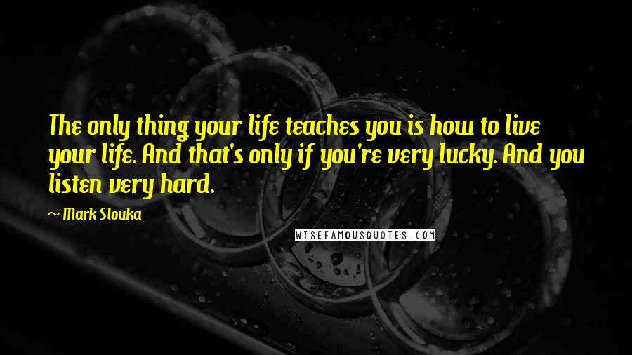 Mark Slouka quotes: The only thing your life teaches you is how to live your life. And that's only if you're very lucky. And you listen very hard. Mark Slouka quotes: The only thing your life teaches you is how to live your life. And that's only if you're very lucky. And you listen very hard.