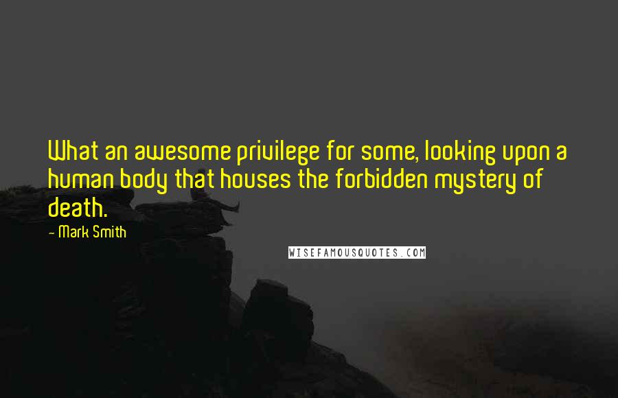 Mark Smith quotes: What an awesome privilege for some, looking upon a human body that houses the forbidden mystery of death.