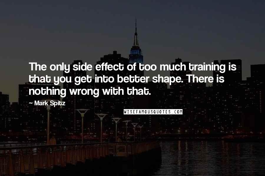 Mark Spitz quotes: The only side effect of too much training is that you get into better shape. There is nothing wrong with that.