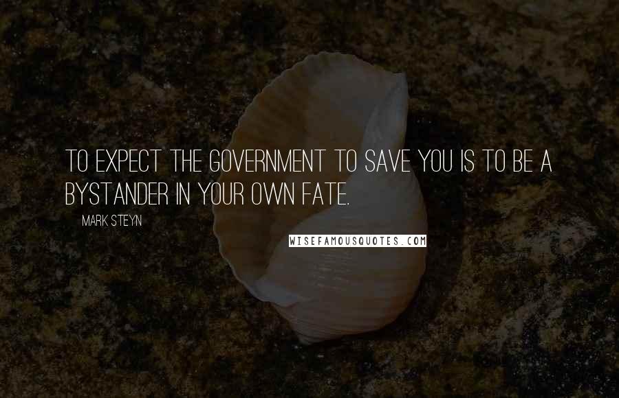 Mark Steyn quotes: To expect the government to save you is to be a bystander in your own fate.