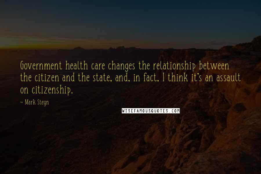 Mark Steyn quotes: Government health care changes the relationship between the citizen and the state, and, in fact, I think it's an assault on citizenship.