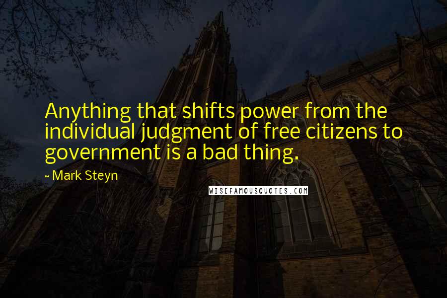 Mark Steyn quotes: Anything that shifts power from the individual judgment of free citizens to government is a bad thing.