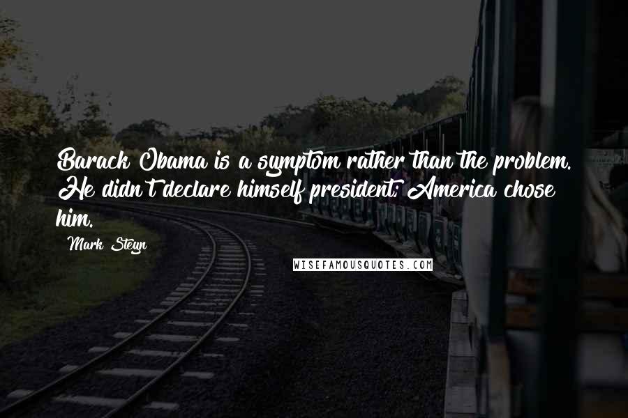 Mark Steyn quotes: Barack Obama is a symptom rather than the problem. He didn't declare himself president; America chose him.