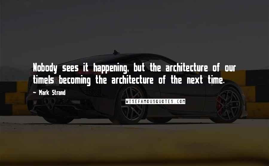 Mark Strand quotes: Nobody sees it happening, but the architecture of our timeIs becoming the architecture of the next time.