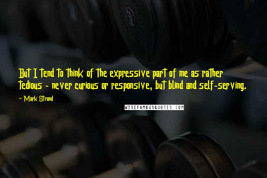 Mark Strand quotes: But I tend to think of the expressive part of me as rather tedious - never curious or responsive, but blind and self-serving.