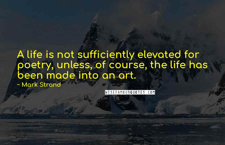 Mark Strand quotes: A life is not sufficiently elevated for poetry, unless, of course, the life has been made into an art. Mark Strand quotes: A life is not sufficiently elevated for poetry, unless, of course, the life has been made into an art.