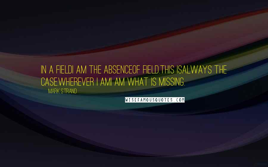 Mark Strand quotes: In a fieldI am the absenceof field.This isalways the case.Wherever I amI am what is missing.