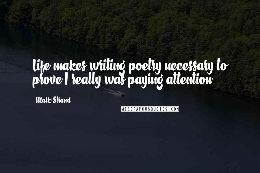 Mark Strand quotes: Life makes writing poetry necessary to prove I really was paying attention.