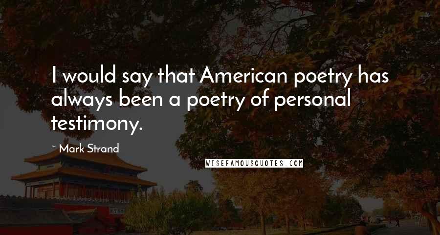 Mark Strand quotes: I would say that American poetry has always been a poetry of personal testimony.