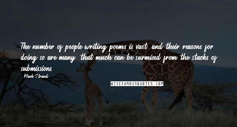 Mark Strand quotes: The number of people writing poems is vast, and their reasons for doing so are many, that much can be surmised from the stacks of submissions. Mark Strand quotes: The number of people writing poems is vast, and their reasons for doing so are many, that much can be surmised from the stacks of submissions.