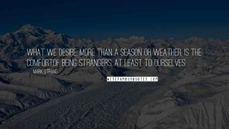 Mark Strand quotes: What we desire, more than a season or weather, is the comfortOf being strangers, at least to ourselves.