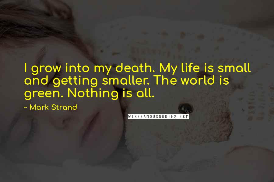 Mark Strand quotes: I grow into my death. My life is small and getting smaller. The world is green. Nothing is all.