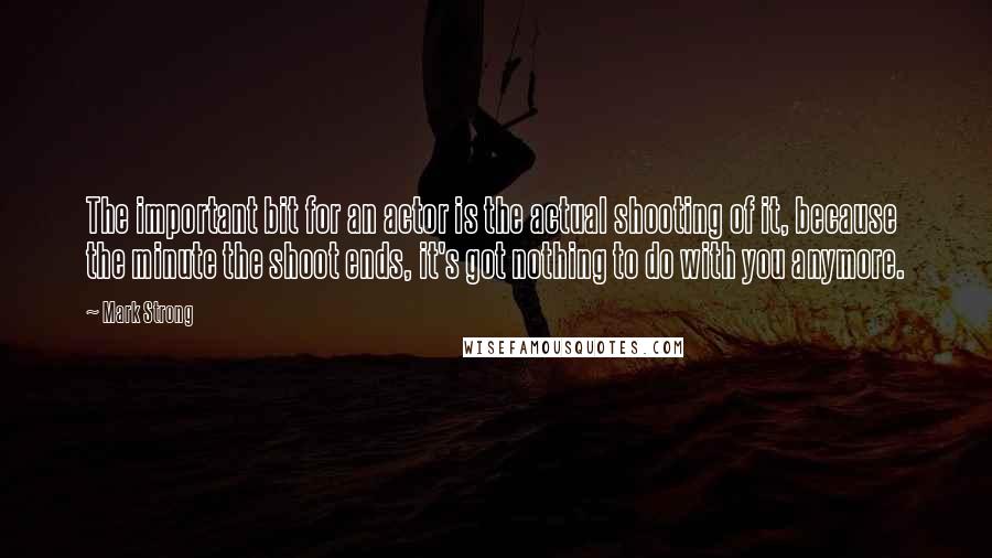 Mark Strong quotes: The important bit for an actor is the actual shooting of it, because the minute the shoot ends, it's got nothing to do with you anymore.