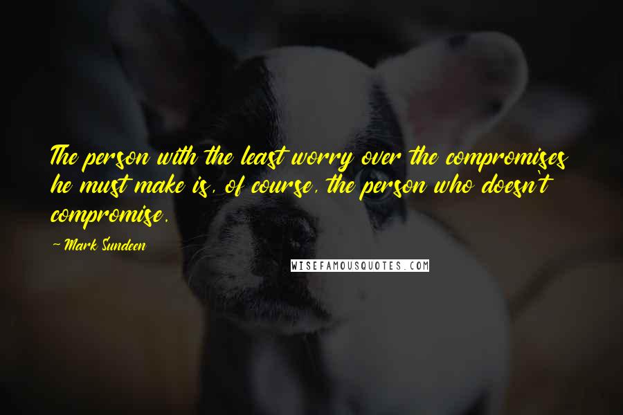 Mark Sundeen quotes: The person with the least worry over the compromises he must make is, of course, the person who doesn't compromise.