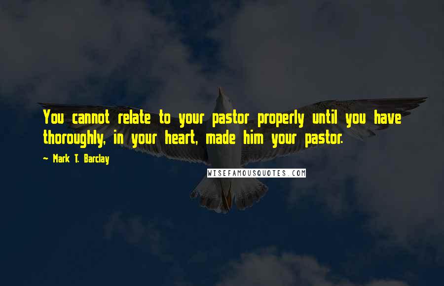 Mark T. Barclay quotes: You cannot relate to your pastor properly until you have thoroughly, in your heart, made him your pastor.