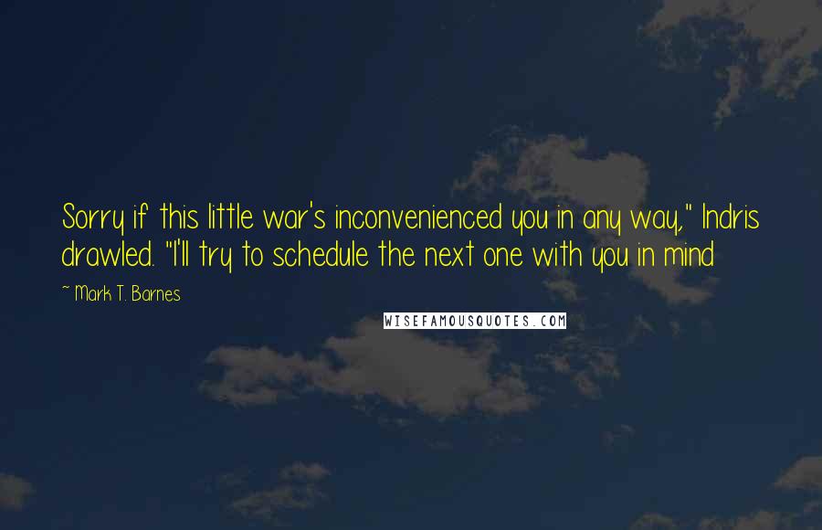Mark T. Barnes quotes: Sorry if this little war's inconvenienced you in any way," Indris drawled. "I'll try to schedule the next one with you in mind Mark T. Barnes quotes: Sorry if this little war's inconvenienced you in any way," Indris drawled. "I'll try to schedule the next one with you in mind