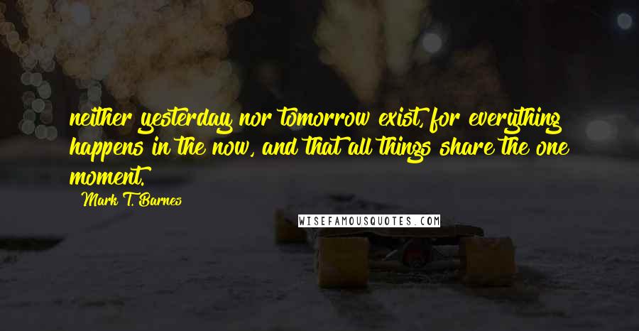 Mark T. Barnes quotes: neither yesterday nor tomorrow exist, for everything happens in the now, and that all things share the one moment.