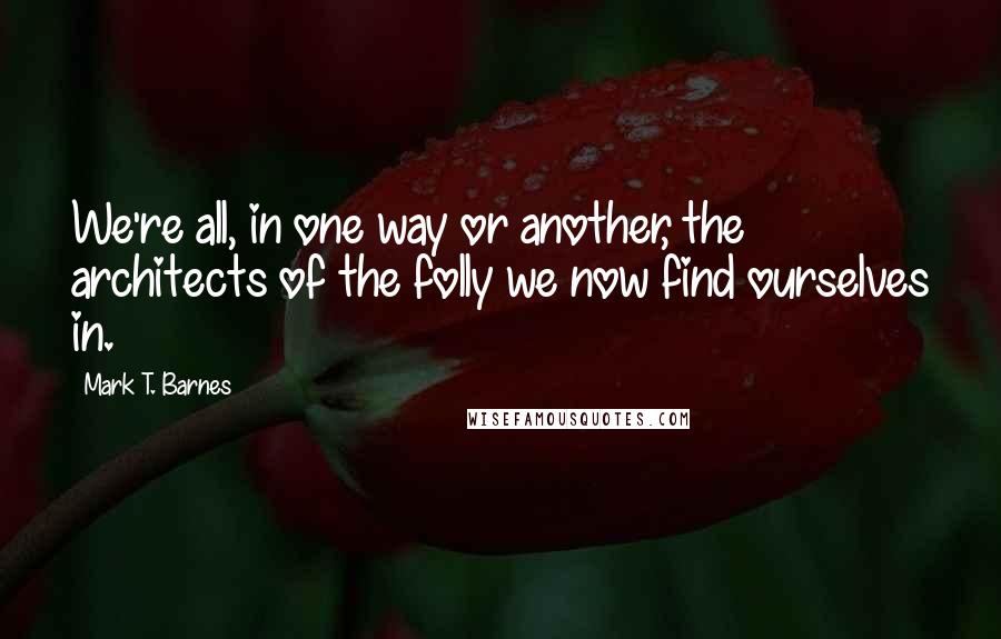 Mark T. Barnes quotes: We're all, in one way or another, the architects of the folly we now find ourselves in.