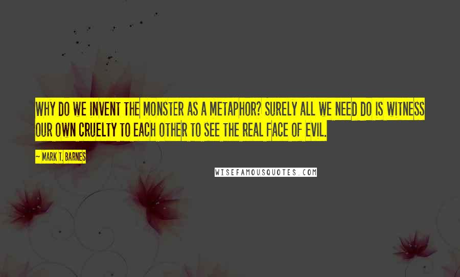 Mark T. Barnes quotes: Why do we invent the monster as a metaphor? Surely all we need do is witness our own cruelty to each other to see the real face of evil.