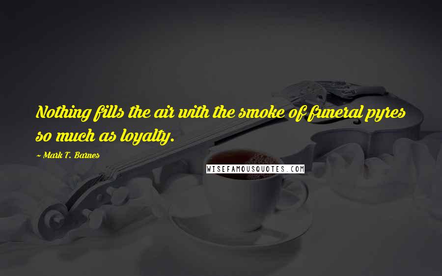 Mark T. Barnes quotes: Nothing fills the air with the smoke of funeral pyres so much as loyalty.