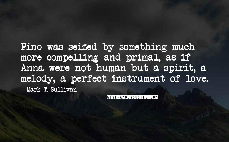 Mark T. Sullivan quotes: Pino was seized by something much more compelling and primal, as if Anna were not human but a spirit, a melody, a perfect instrument of love.