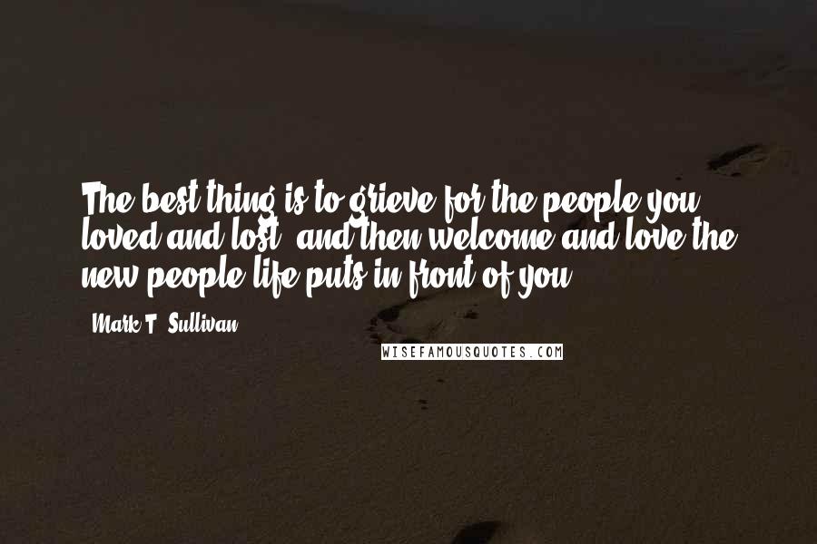 Mark T. Sullivan quotes: The best thing is to grieve for the people you loved and lost, and then welcome and love the new people life puts in front of you. Mark T. Sullivan quotes: The best thing is to grieve for the people you loved and lost, and then welcome and love the new people life puts in front of you.