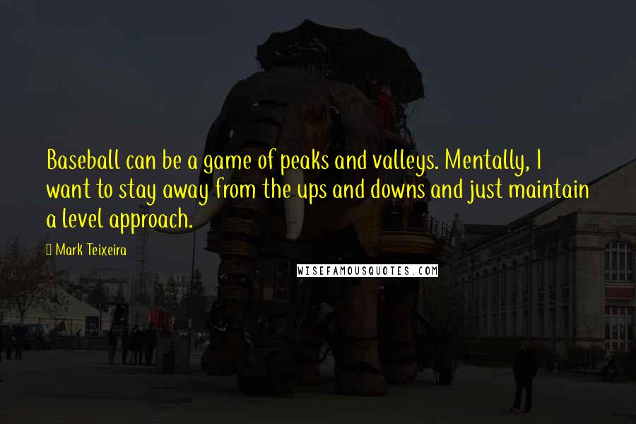 Mark Teixeira quotes: Baseball can be a game of peaks and valleys. Mentally, I want to stay away from the ups and downs and just maintain a level approach.