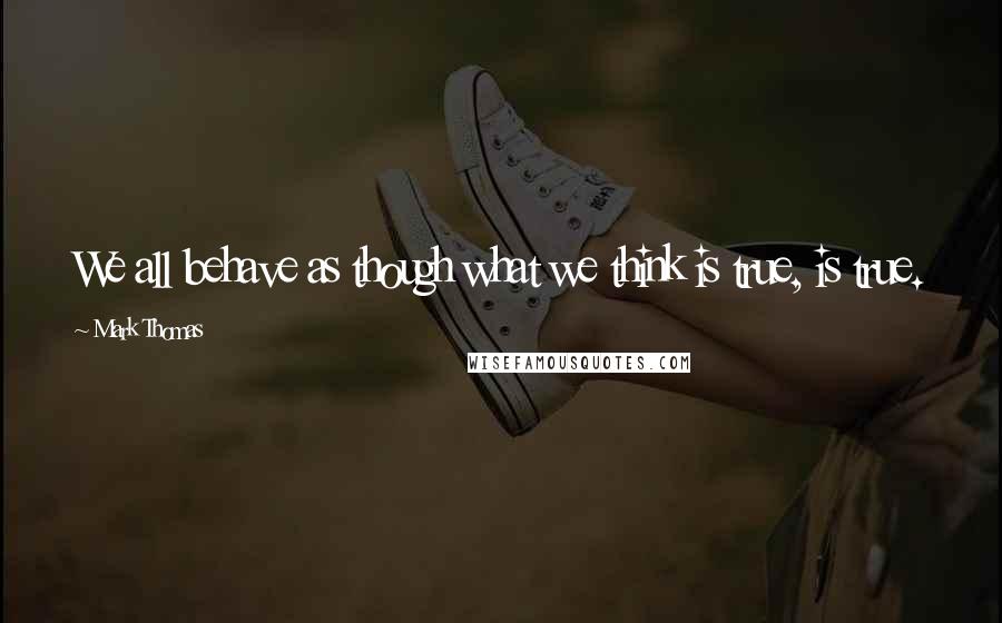 Mark Thomas quotes: We all behave as though what we think is true, is true.