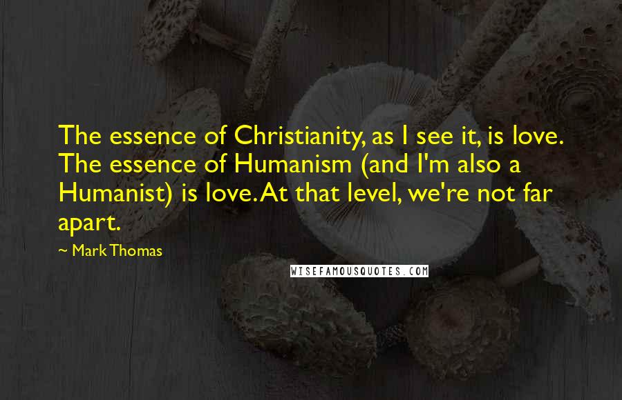 Mark Thomas quotes: The essence of Christianity, as I see it, is love. The essence of Humanism (and I'm also a Humanist) is love. At that level, we're not far apart. Mark Thomas quotes: The essence of Christianity, as I see it, is love. The essence of Humanism (and I'm also a Humanist) is love. At that level, we're not far apart.