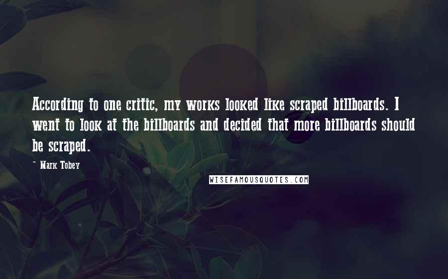 Mark Tobey quotes: According to one critic, my works looked like scraped billboards. I went to look at the billboards and decided that more billboards should be scraped.