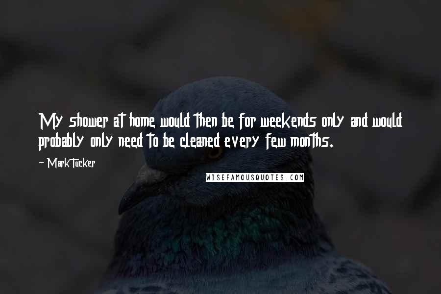 Mark Tucker quotes: My shower at home would then be for weekends only and would probably only need to be cleaned every few months. Mark Tucker quotes: My shower at home would then be for weekends only and would probably only need to be cleaned every few months.