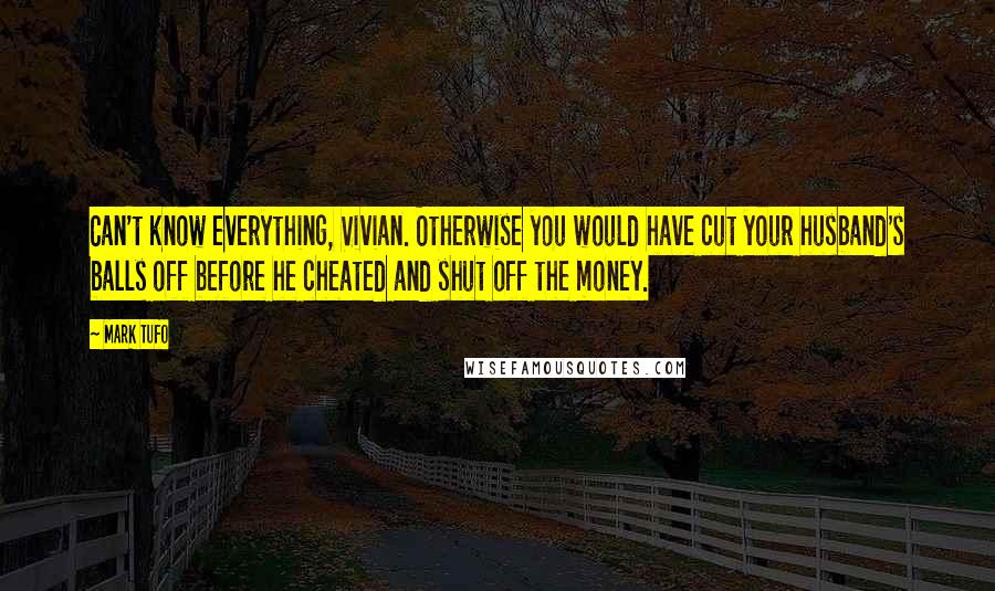 Mark Tufo quotes: Can't know everything, Vivian. Otherwise you would have cut your husband's balls off before he cheated and shut off the money. Mark Tufo quotes: Can't know everything, Vivian. Otherwise you would have cut your husband's balls off before he cheated and shut off the money.
