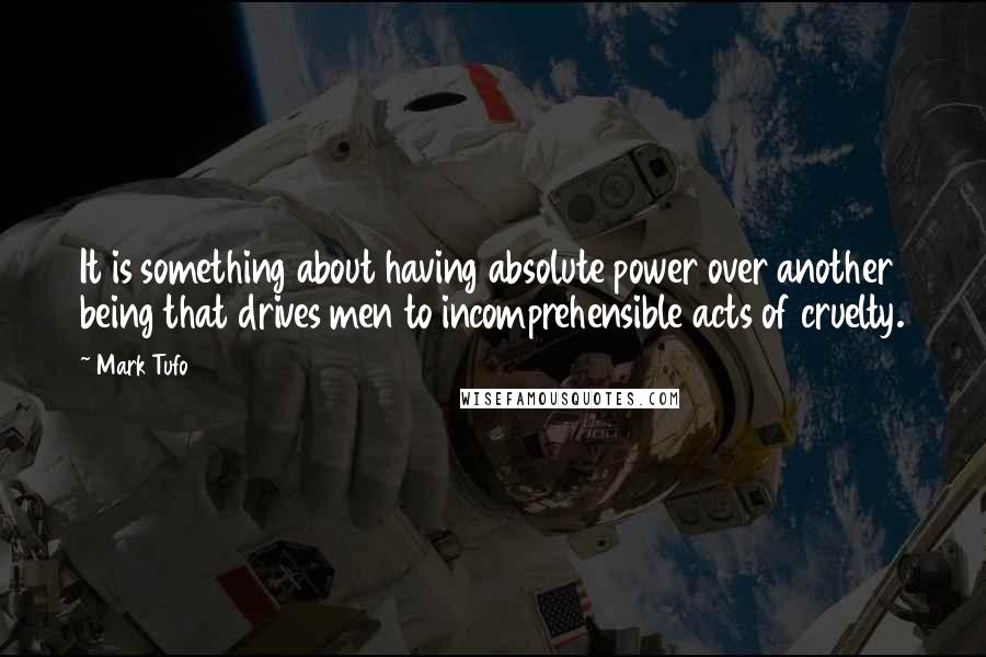 Mark Tufo quotes: It is something about having absolute power over another being that drives men to incomprehensible acts of cruelty. Mark Tufo quotes: It is something about having absolute power over another being that drives men to incomprehensible acts of cruelty.