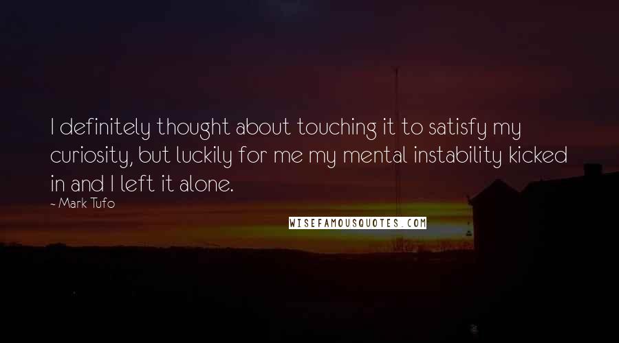Mark Tufo quotes: I definitely thought about touching it to satisfy my curiosity, but luckily for me my mental instability kicked in and I left it alone. Mark Tufo quotes: I definitely thought about touching it to satisfy my curiosity, but luckily for me my mental instability kicked in and I left it alone.