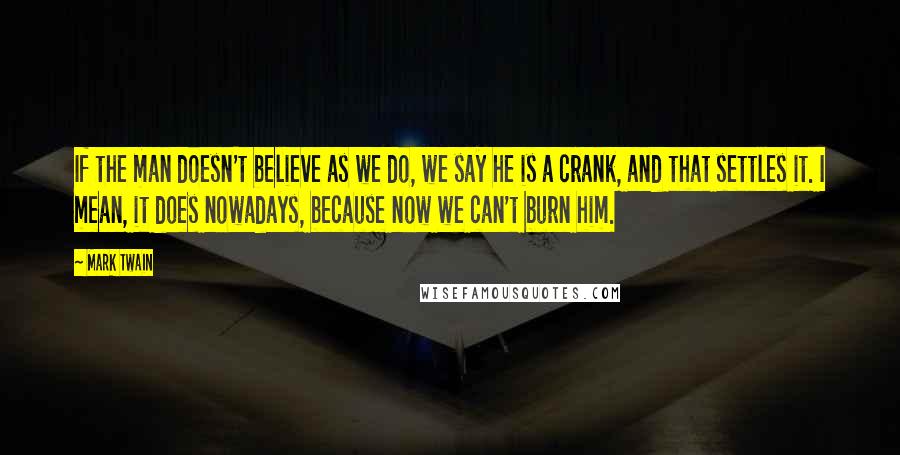 Mark Twain quotes: If the man doesn't believe as we do, we say he is a crank, and that settles it. I mean, it does nowadays, because now we can't burn him.